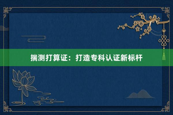 揣测打算证：打造专科认证新标杆