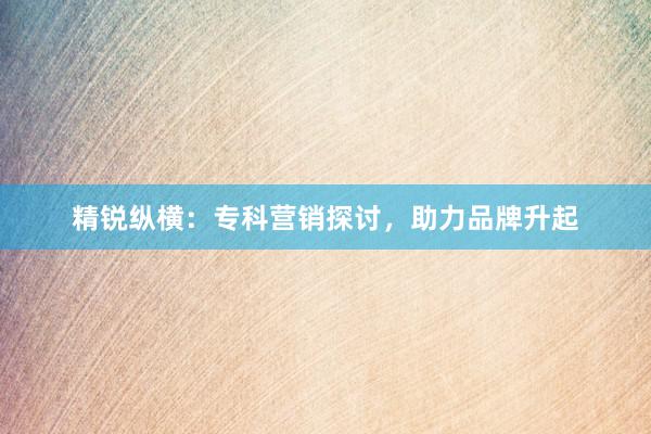 精锐纵横：专科营销探讨，助力品牌升起